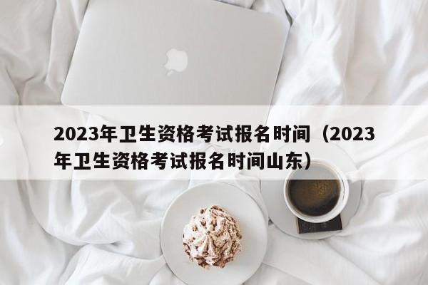 2023年卫生资格考试报名时间（2023年卫生资格考试报名时间山东）