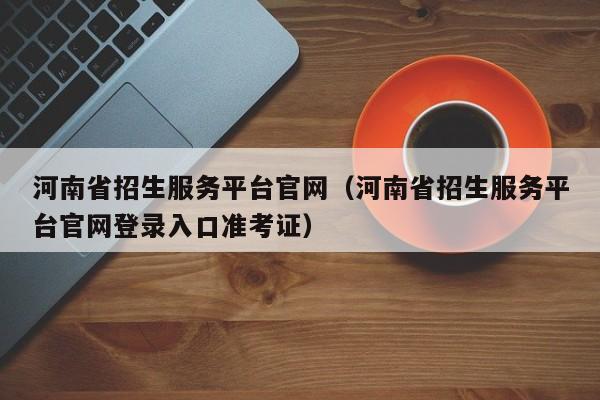 河南省招生服务平台官网（河南省招生服务平台官网登录入口准考证）