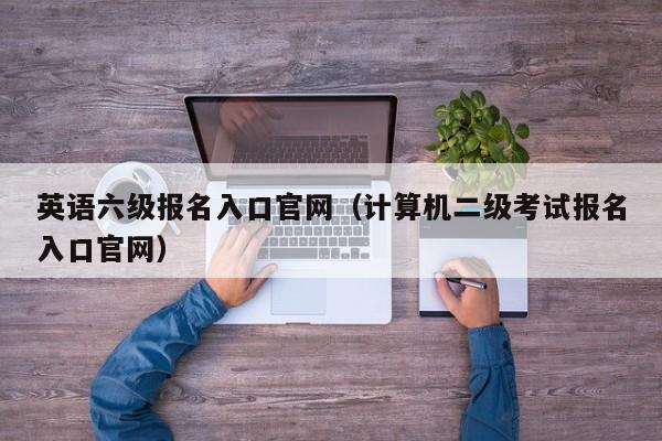 英语六级报名入口官网（计算机二级考试报名入口官网）