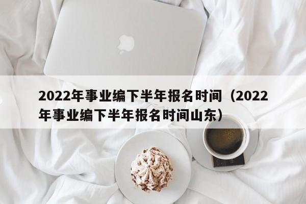 2022年事业编下半年报名时间（2022年事业编下半年报名时间山东）