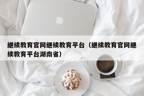 继续教育官网继续教育平台（继续教育官网继续教育平台湖南省）