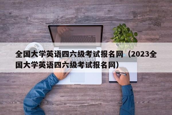 全国大学英语四六级考试报名网（2023全国大学英语四六级考试报名网）