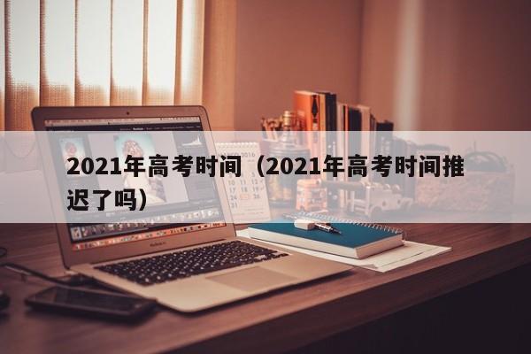 2021年高考时间（2021年高考时间推迟了吗）