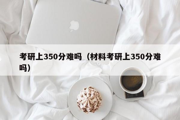 考研上350分难吗（材料考研上350分难吗）