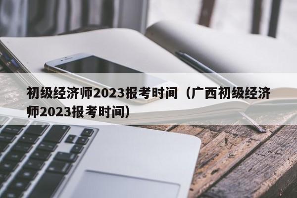 初级经济师2023报考时间（广西初级经济师2023报考时间）