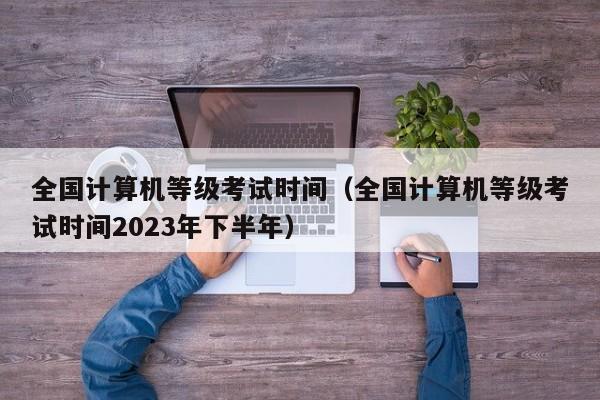 全国计算机等级考试时间（全国计算机等级考试时间2023年下半年）