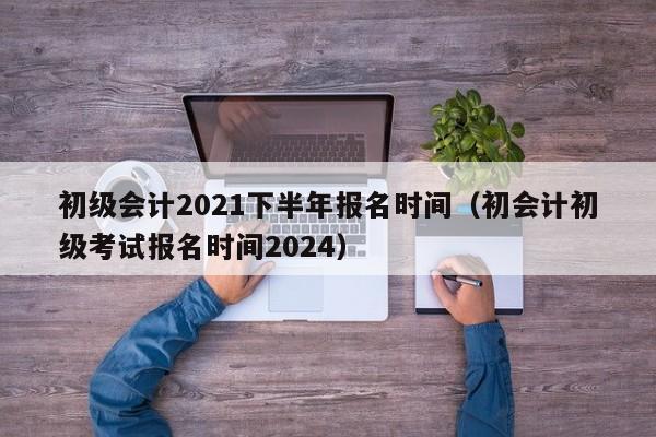 初级会计2021下半年报名时间（初会计初级考试报名时间2024）