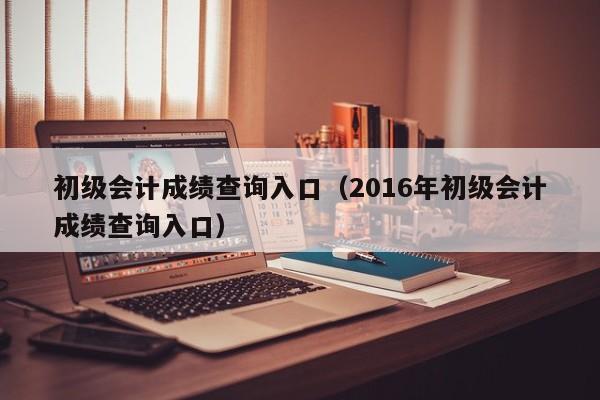 初级会计成绩查询入口（2016年初级会计成绩查询入口）