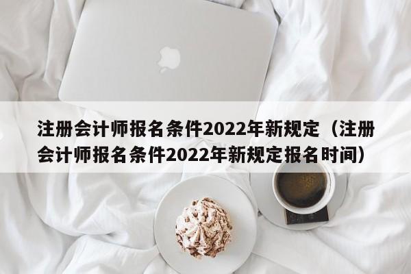 注册会计师报名条件2022年新规定（注册会计师报名条件2022年新规定报名时间）