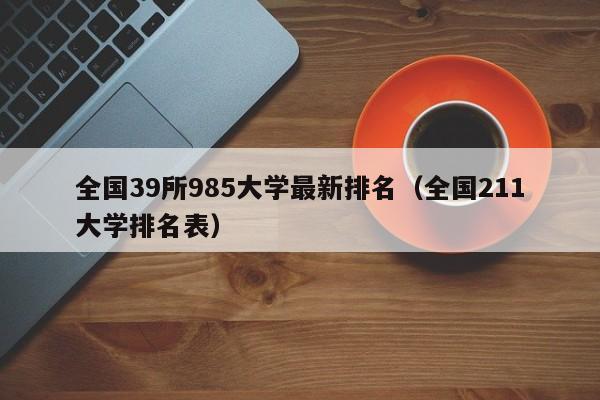 全国39所985大学最新排名（全国211大学排名表）