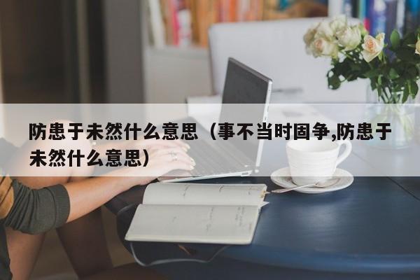 防患于未然什么意思（事不当时固争,防患于未然什么意思）