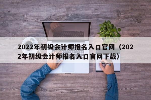 2022年初级会计师报名入口官网（2022年初级会计师报名入口官网下载）