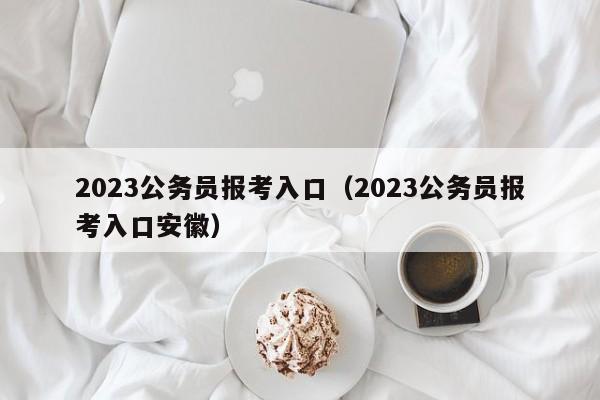 2023公务员报考入口（2023公务员报考入口安徽）