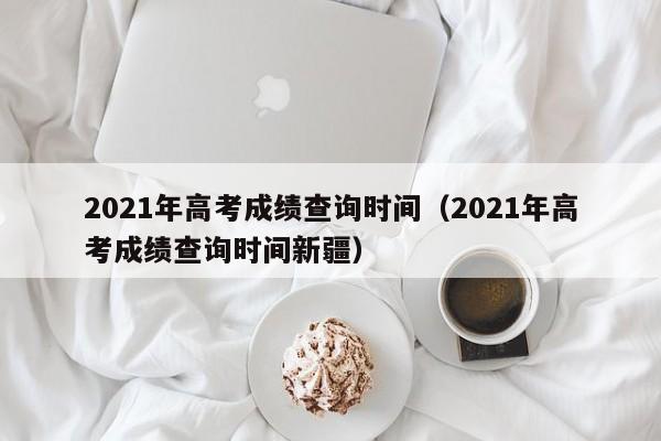 2021年高考成绩查询时间（2021年高考成绩查询时间新疆）