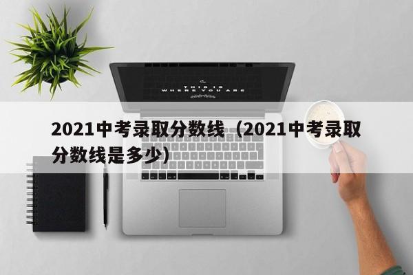 2021中考录取分数线（2021中考录取分数线是多少）