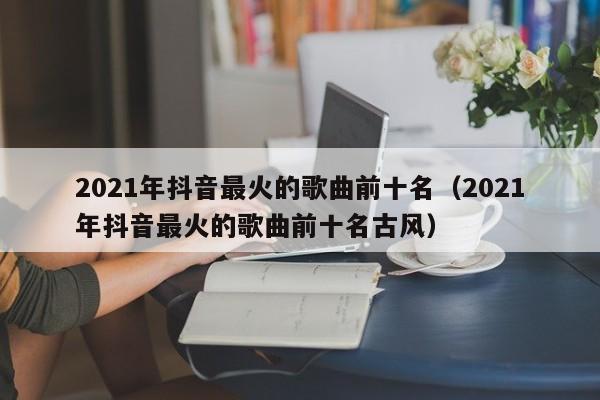 2021年抖音最火的歌曲前十名（2021年抖音最火的歌曲前十名古风）