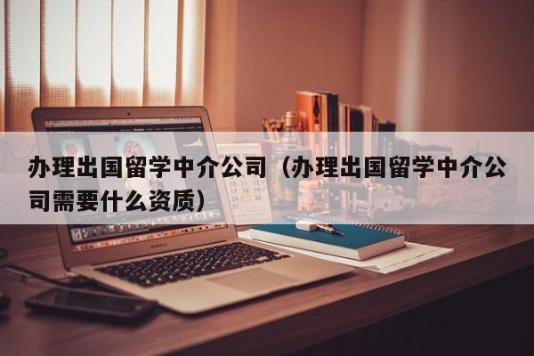 办理出国留学中介公司（办理出国留学中介公司需要什么资质）