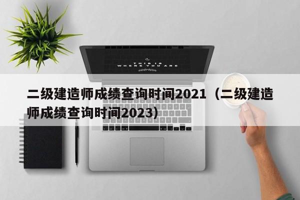 二级建造师成绩查询时间2021（二级建造师成绩查询时间2023）