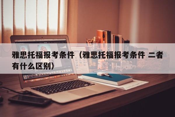 雅思托福报考条件（雅思托福报考条件 二者有什么区别）