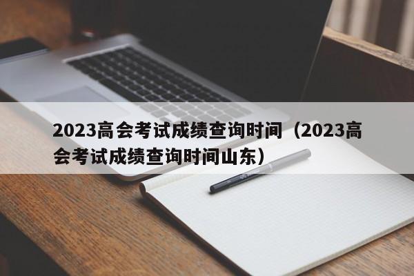 2023高会考试成绩查询时间（2023高会考试成绩查询时间山东）