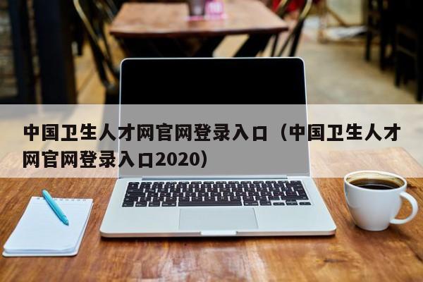 中国卫生人才网官网登录入口（中国卫生人才网官网登录入口2020）