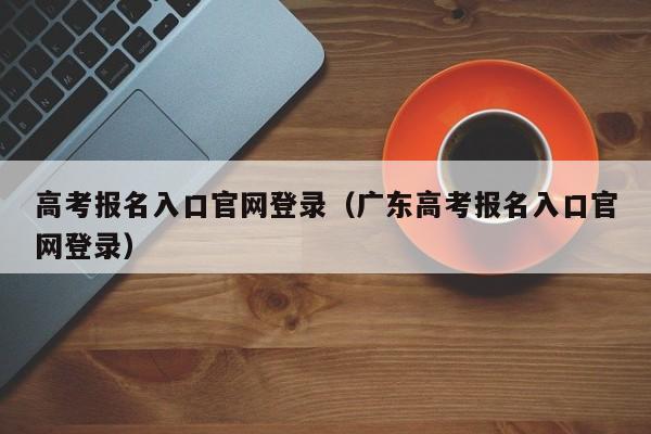 高考报名入口官网登录（广东高考报名入口官网登录）