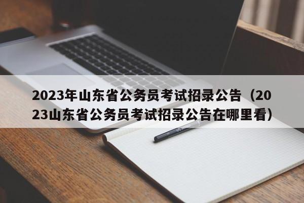 2023年山东省公务员考试招录公告（2023山东省公务员考试招录公告在哪里看）