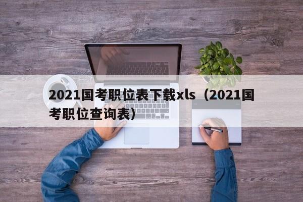 2021国考职位表下载xls（2021国考职位查询表）