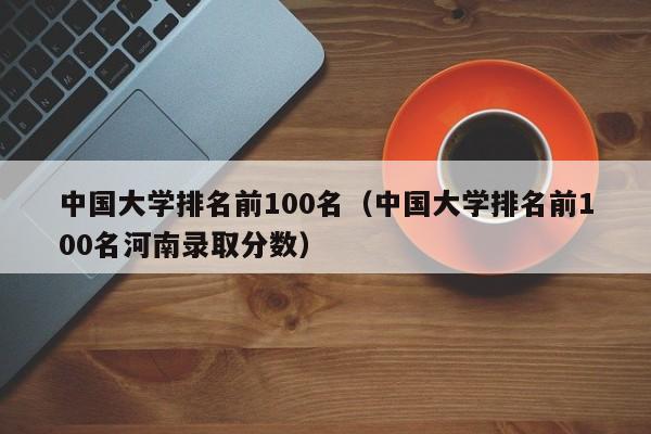 中国大学排名前100名（中国大学排名前100名河南录取分数）