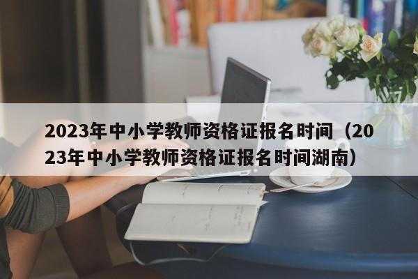 2023年中小学教师资格证报名时间（2023年中小学教师资格证报名时间湖南）