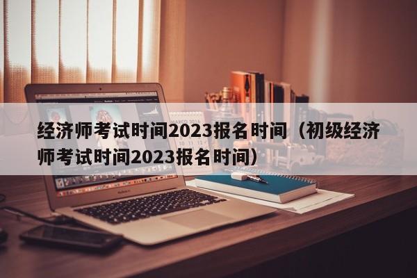 经济师考试时间2023报名时间（初级经济师考试时间2023报名时间）