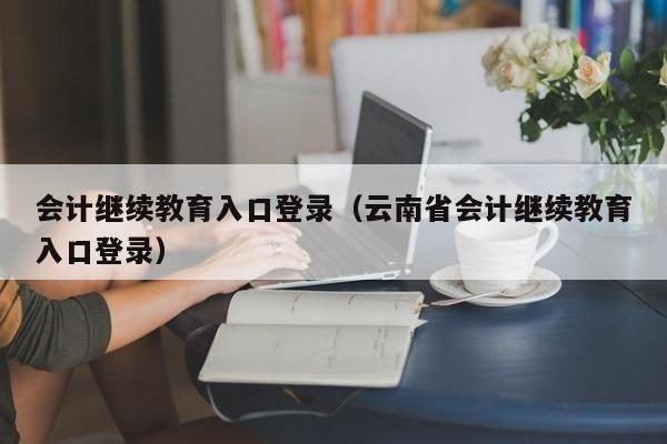 会计继续教育入口登录（云南省会计继续教育入口登录）