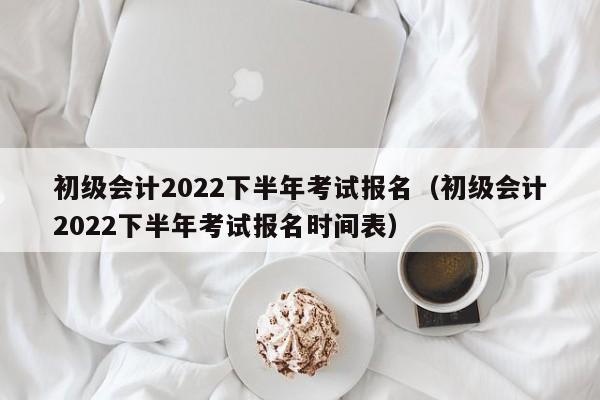 初级会计2022下半年考试报名（初级会计2022下半年考试报名时间表）