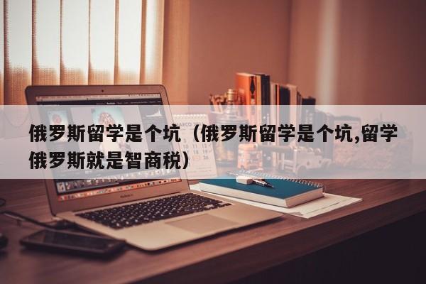 俄罗斯留学是个坑（俄罗斯留学是个坑,留学俄罗斯就是智商税）