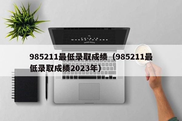 985211最低录取成绩（985211最低录取成绩2023年）