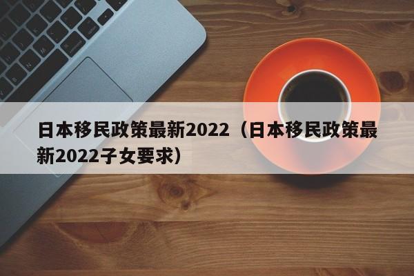 日本移民政策最新2022（日本移民政策最新2022子女要求）