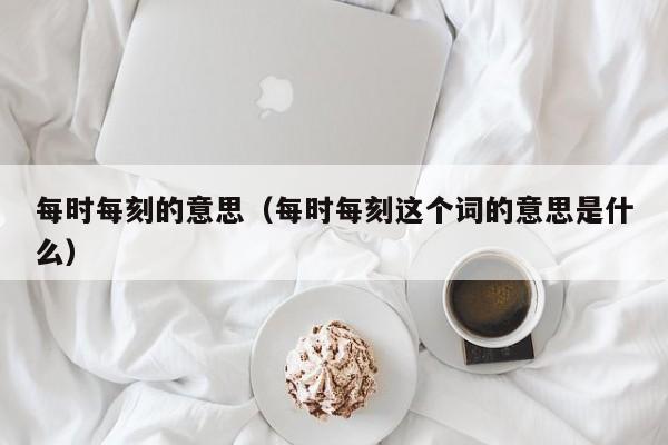 每时每刻的意思（每时每刻这个词的意思是什么）