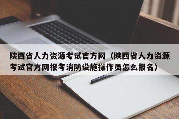 陕西省人力资源考试官方网（陕西省人力资源考试官方网报考消防设施操作员怎么报名）