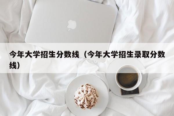 今年大学招生分数线（今年大学招生录取分数线）