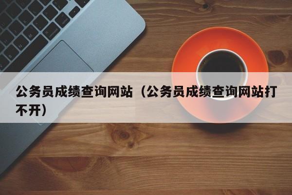 公务员成绩查询网站（公务员成绩查询网站打不开）