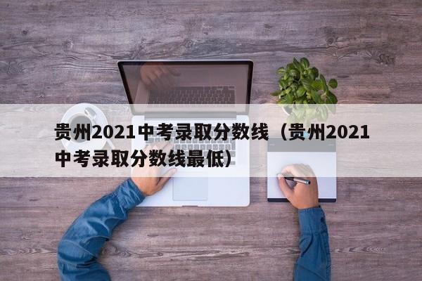 贵州2021中考录取分数线（贵州2021中考录取分数线最低）