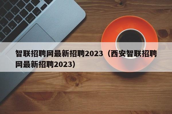 智联招聘网最新招聘2023（西安智联招聘网最新招聘2023）