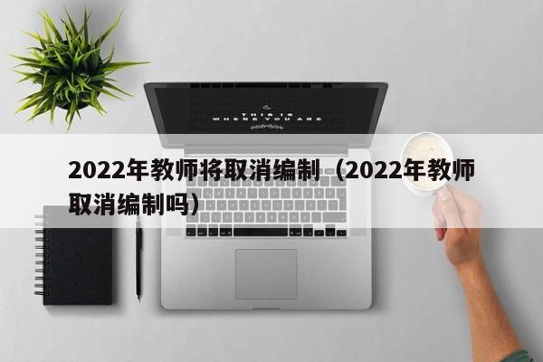 2022年教师将取消编制（2022年教师取消编制吗）