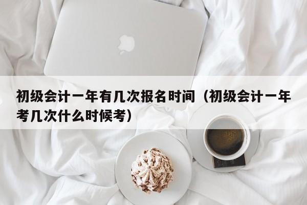 初级会计一年有几次报名时间（初级会计一年考几次什么时候考）