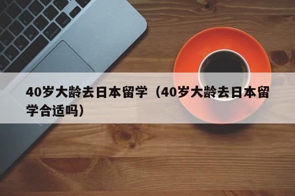 40岁大龄去日本留学（40岁大龄去日本留学合适吗）