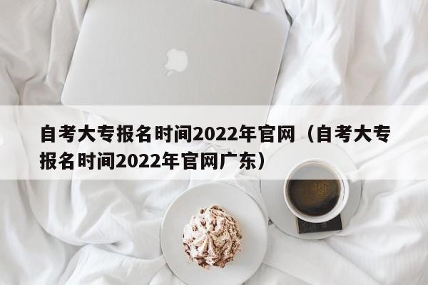 自考大专报名时间2022年官网（自考大专报名时间2022年官网广东）