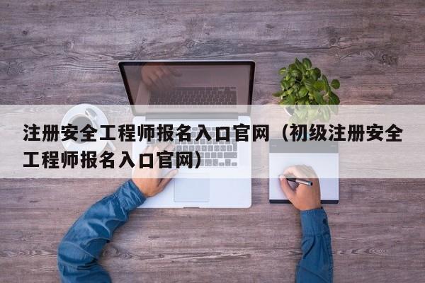 注册安全工程师报名入口官网（初级注册安全工程师报名入口官网）