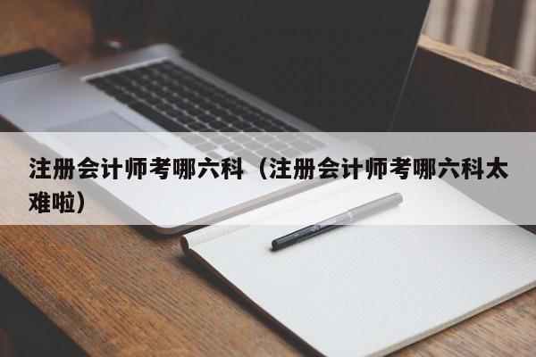 注册会计师考哪六科（注册会计师考哪六科太难啦）