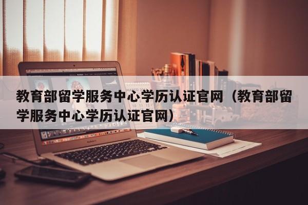 教育部留学服务中心学历认证官网（教育部留学服务中心学历认证官网）