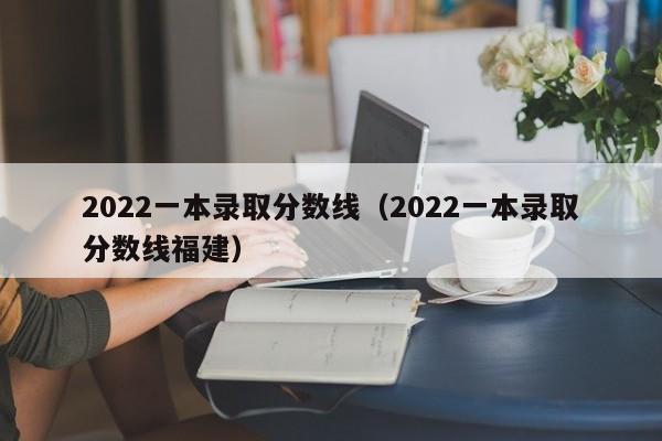 2022一本录取分数线（2022一本录取分数线福建）